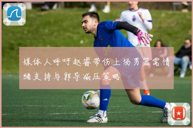 媒体人呼吁赵睿带伤上场男篮需情绪支持与郭导减压策略