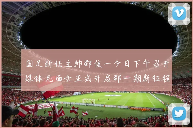国足新任主帅邵佳一今日下午召开媒体见面会正式开启邵一期新征程