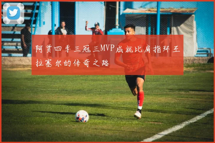 阿贾四季三冠三MVP成就比肩指环王拉塞尔的传奇之路