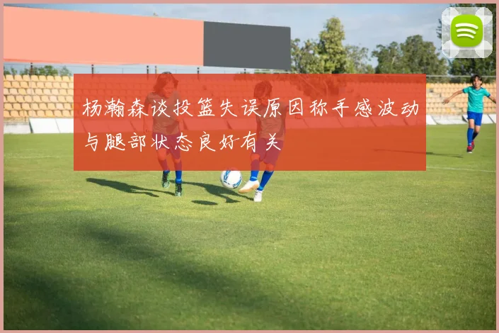 杨瀚森谈投篮失误原因称手感波动与腿部状态良好有关