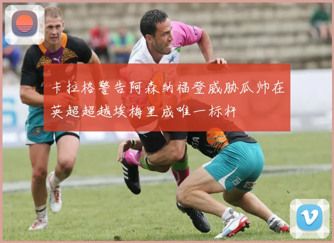 卡拉格警告阿森纳福登威胁瓜帅在英超超越埃梅里成唯一标杆