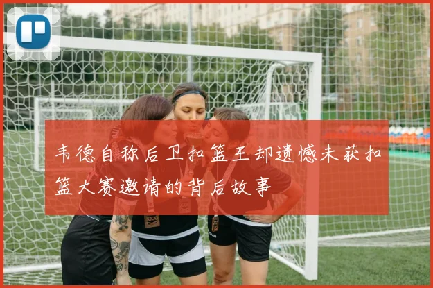 韦德自称后卫扣篮王却遗憾未获扣篮大赛邀请的背后故事