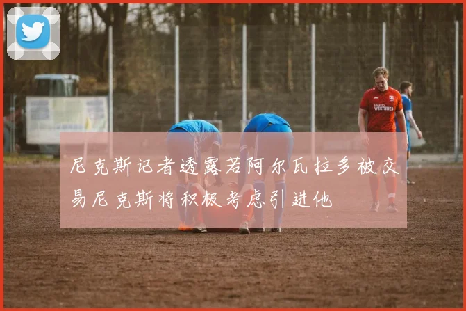 尼克斯记者透露若阿尔瓦拉多被交易尼克斯将积极考虑引进他