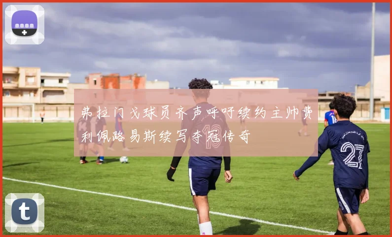 弗拉门戈球员齐声呼吁续约主帅费利佩路易斯续写夺冠传奇