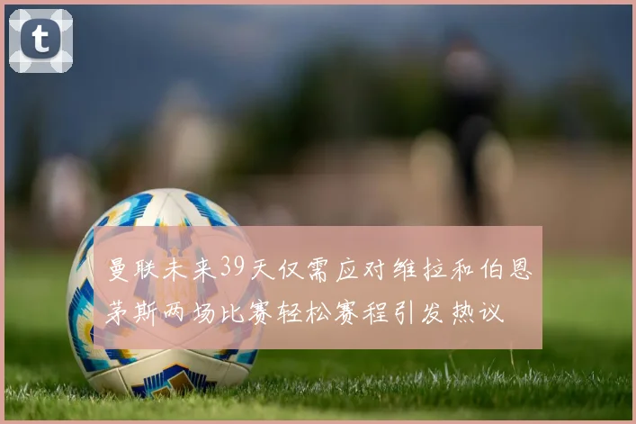 曼联未来39天仅需应对维拉和伯恩茅斯两场比赛轻松赛程引发热议