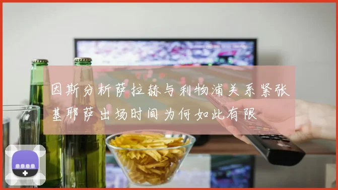 因斯分析萨拉赫与利物浦关系紧张基耶萨出场时间为何如此有限