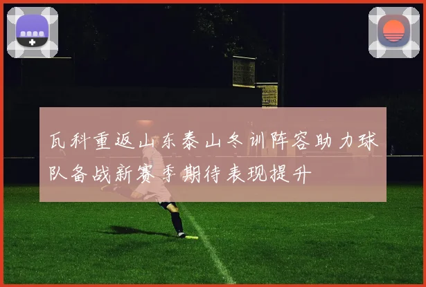 瓦科重返山东泰山冬训阵容助力球队备战新赛季期待表现提升