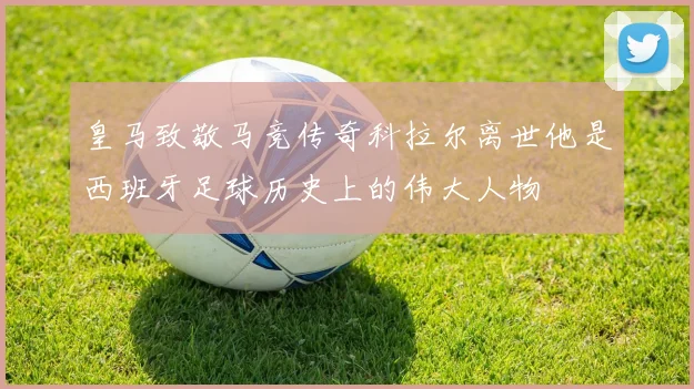 皇马致敬马竞传奇科拉尔离世他是西班牙足球历史上的伟大人物