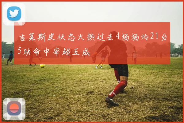 吉莱斯皮状态火热过去4场场均21分5助命中率超五成