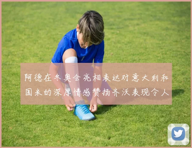 阿德在冬奥会亮相表达对意大利和国米的深厚情感赞扬齐沃表现令人惊喜
