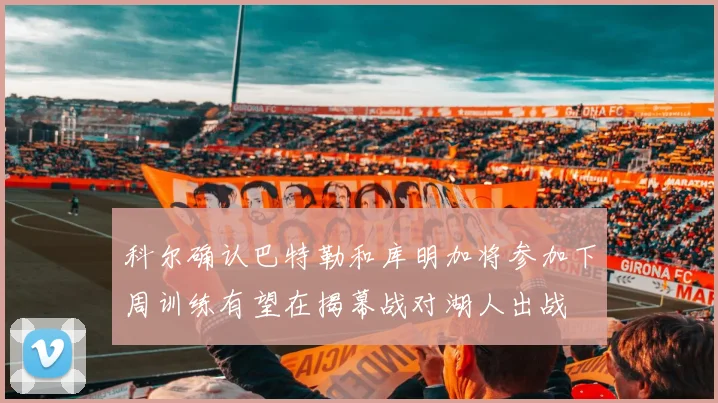 科尔确认巴特勒和库明加将参加下周训练有望在揭幕战对湖人出战