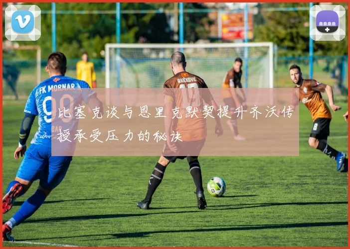 比塞克谈与恩里克默契提升齐沃传授承受压力的秘诀