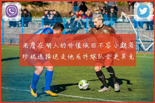 老詹在湖人的价值依旧不容小觑若珍妮选择送走他或许球队会更具竞争力