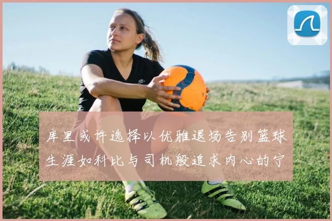 库里或许选择以优雅退场告别篮球生涯如科比与司机般追求内心的宁静