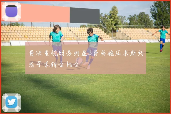 曼联重视财务利益B费或施压求新约或寻求转会机会