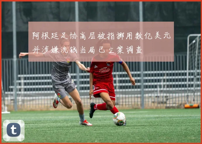 阿根廷足协高层被指挪用数亿美元并涉嫌洗钱当局已立案调查