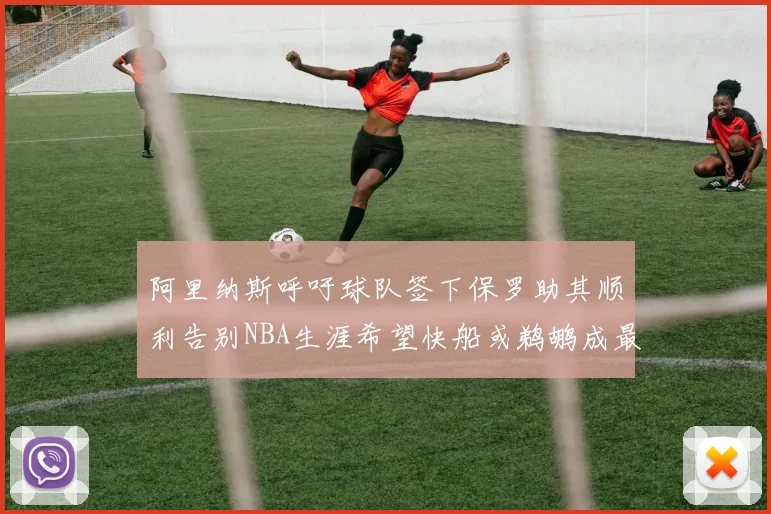 阿里纳斯呼吁球队签下保罗助其顺利告别NBA生涯希望快船或鹈鹕成最佳选择