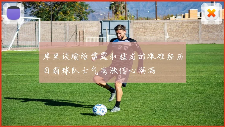 库里谈输给雷霆和猛龙的艰难经历目前球队士气高涨信心满满