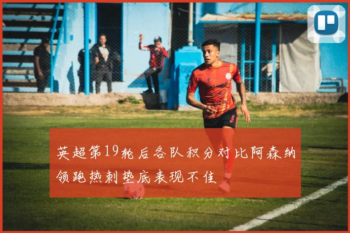 英超第19轮后各队积分对比阿森纳领跑热刺垫底表现不佳