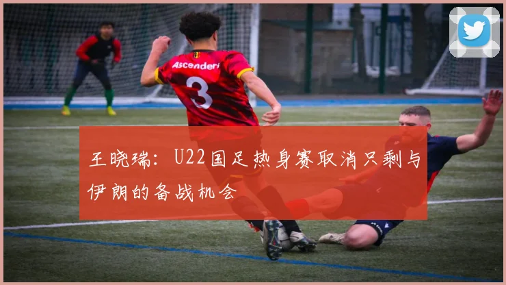 王晓瑞：U22国足热身赛取消只剩与伊朗的备战机会
