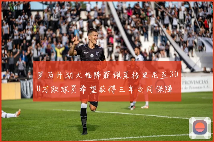 罗马计划大幅降薪佩莱格里尼至300万欧球员希望获得三年合同保障