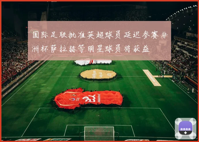 国际足联批准英超球员延迟参赛非洲杯萨拉赫等明星球员将获益