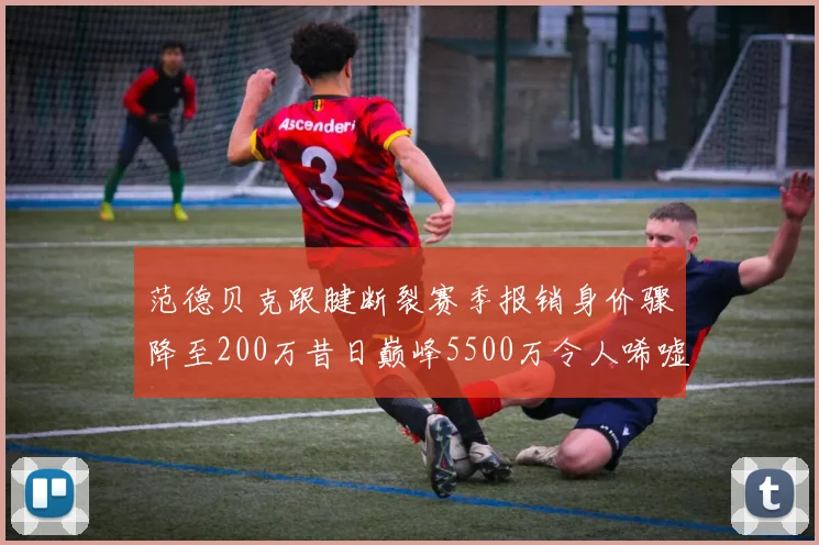 范德贝克跟腱断裂赛季报销身价骤降至200万昔日巅峰5500万令人唏嘘