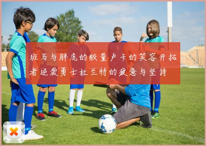 班马与胖虎的较量卢卡的笑容开拓者逆袭勇士杜兰特的疲惫与坚持