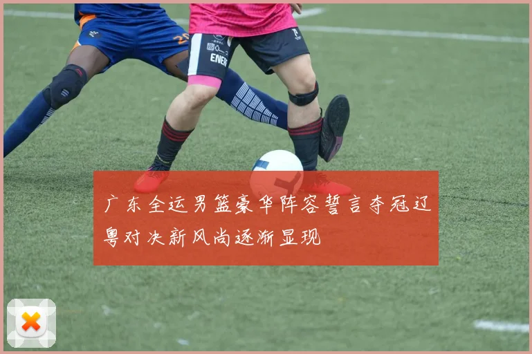 广东全运男篮豪华阵容誓言夺冠辽粤对决新风尚逐渐显现