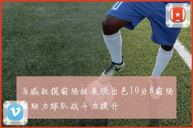 马威狂揽前场板表现出色10分8前场板助力球队战斗力提升
