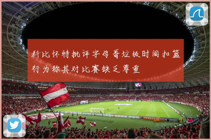 科比怀特批评字母哥垃圾时间扣篮行为称其对比赛缺乏尊重