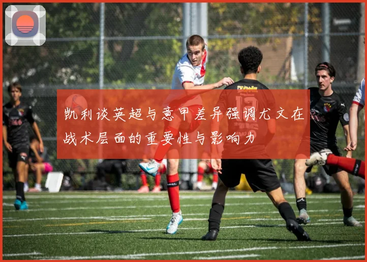 凯利谈英超与意甲差异强调尤文在战术层面的重要性与影响力