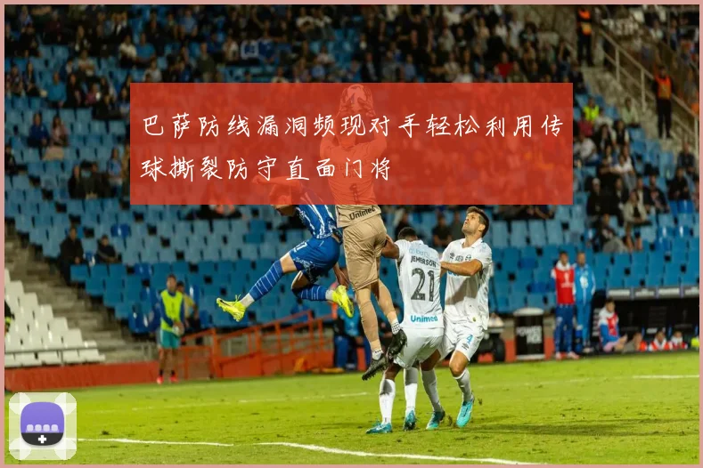巴萨防线漏洞频现对手轻松利用传球撕裂防守直面门将