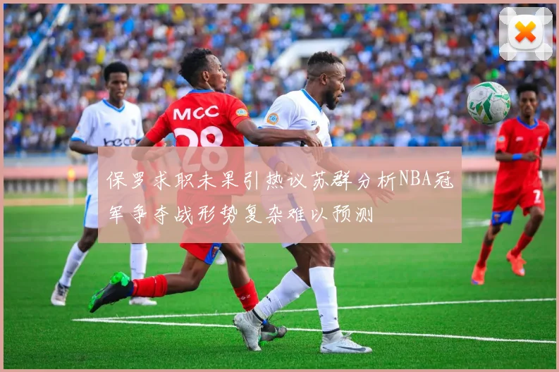 保罗求职未果引热议苏群分析NBA冠军争夺战形势复杂难以预测