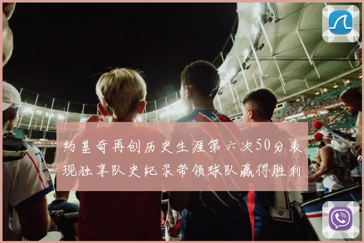 约基奇再创历史生涯第六次50分表现独享队史纪录带领球队赢得胜利