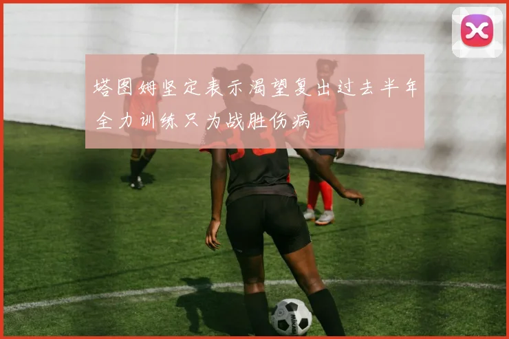 塔图姆坚定表示渴望复出过去半年全力训练只为战胜伤病