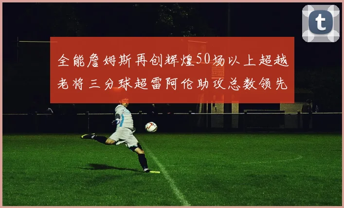 全能詹姆斯再创辉煌50场以上超越老将三分球超雷阿伦助攻总数领先隆多