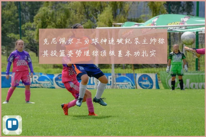 克尼佩尔三分球神速破纪录主帅称其投篮姿势堪称顶级基本功扎实