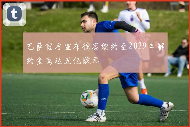 巴萨官方宣布德容续约至2029年解约金高达五亿欧元