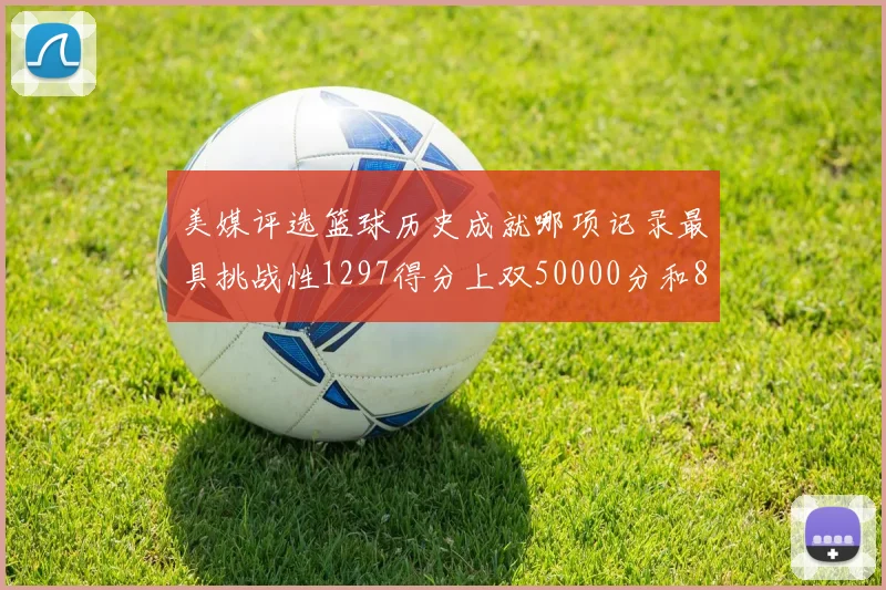 美媒评选篮球历史成就哪项记录最具挑战性1297得分上双50000分和8次总决赛
